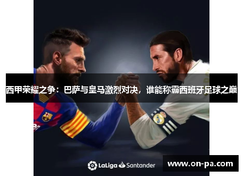 西甲荣耀之争：巴萨与皇马激烈对决，谁能称霸西班牙足球之巅