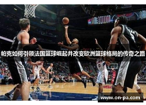 帕克如何引领法国篮球崛起并改变欧洲篮球格局的传奇之路