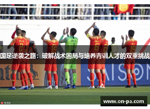 国足逆袭之路：破解战术困局与培养青训人才的双重挑战