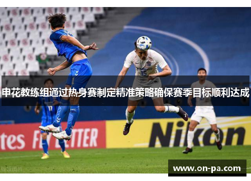 申花教练组通过热身赛制定精准策略确保赛季目标顺利达成