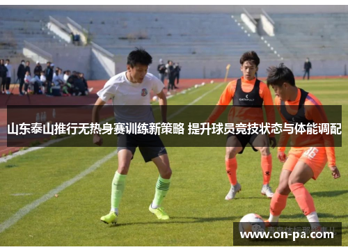 山东泰山推行无热身赛训练新策略 提升球员竞技状态与体能调配