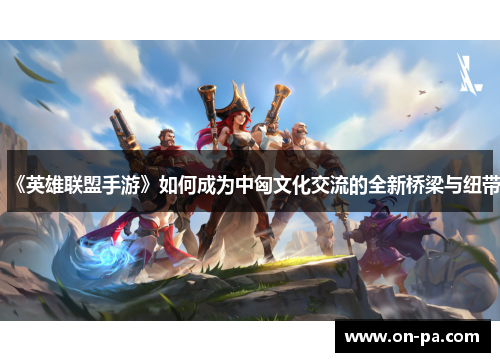 《英雄联盟手游》如何成为中匈文化交流的全新桥梁与纽带