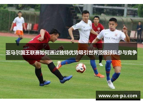 亚马尔国王联赛如何通过独特优势吸引世界顶级球队参与竞争