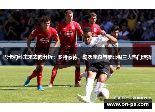 巴卡约科未来去向分析：多特蒙德、勒沃库森与莱比锡三大热门选择