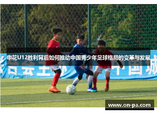 申花U12胜利背后如何推动中国青少年足球格局的变革与发展