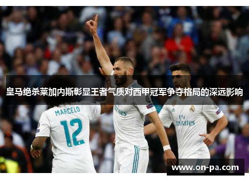 皇马绝杀莱加内斯彰显王者气质对西甲冠军争夺格局的深远影响