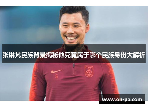 张琳芃民族背景揭秘他究竟属于哪个民族身份大解析