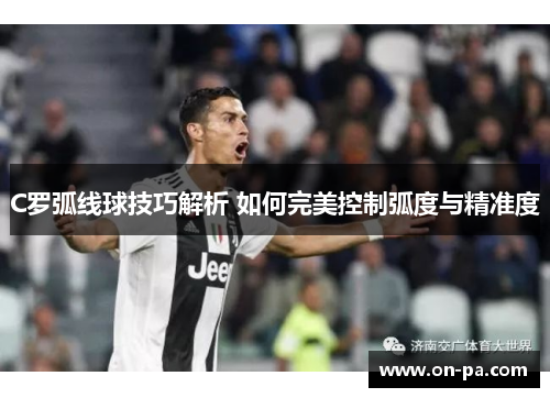 C罗弧线球技巧解析 如何完美控制弧度与精准度 C罗弧线球技巧解析 如何完美控制弧度与精准度
