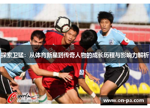探索卫猛：从体育新星到传奇人物的成长历程与影响力解析