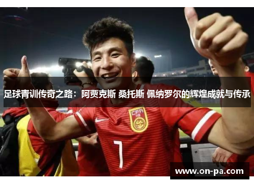 足球青训传奇之路：阿贾克斯 桑托斯 佩纳罗尔的辉煌成就与传承