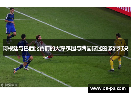 阿根廷与巴西比赛前的火爆氛围与两国球迷的激烈对决 阿根廷与巴西比赛前的火爆氛围与两国球迷的激烈对决