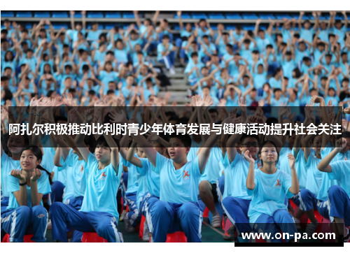 阿扎尔积极推动比利时青少年体育发展与健康活动提升社会关注 阿扎尔积极推动比利时青少年体育发展与健康活动提升社会关注