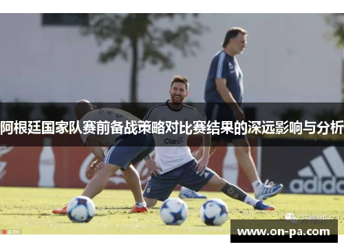 阿根廷国家队赛前备战策略对比赛结果的深远影响与分析 阿根廷国家队赛前备战策略对比赛结果的深远影响与分析