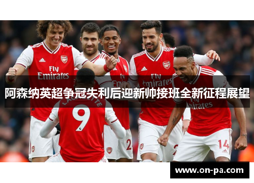 阿森纳英超争冠失利后迎新帅接班全新征程展望 阿森纳英超争冠失利后迎新帅接班全新征程展望