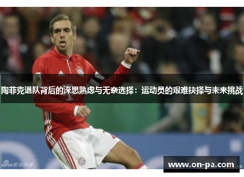 陶菲克退队背后的深思熟虑与无奈选择:运动员的艰难抉择与未来挑战 陶菲克退队背后的深思熟虑与无奈选择:运动员的艰难抉择与未来挑战