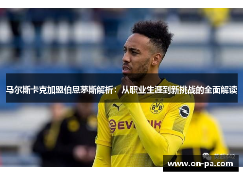 马尔斯卡克加盟伯恩茅斯解析:从职业生涯到新挑战的全面解读