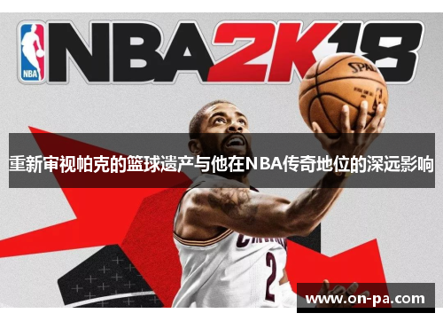 重新审视帕克的篮球遗产与他在NBA传奇地位的深远影响