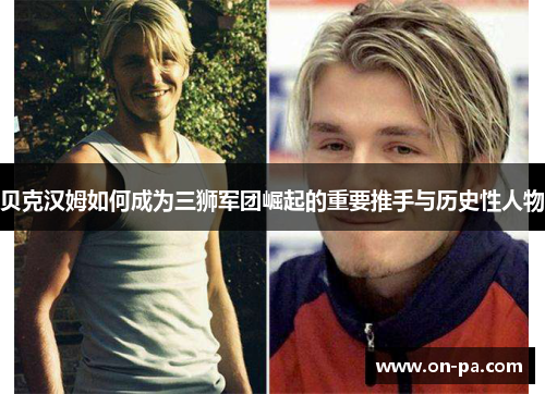 贝克汉姆如何成为三狮军团崛起的重要推手与历史性人物 贝克汉姆如何成为三狮军团崛起的重要推手与历史性人物