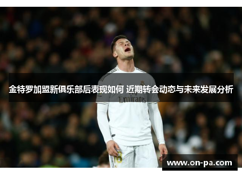 金特罗加盟新俱乐部后表现如何 近期转会动态与未来发展分析