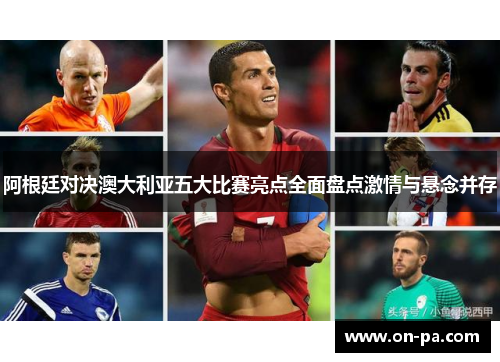 阿根廷对决澳大利亚五大比赛亮点全面盘点激情与悬念并存
