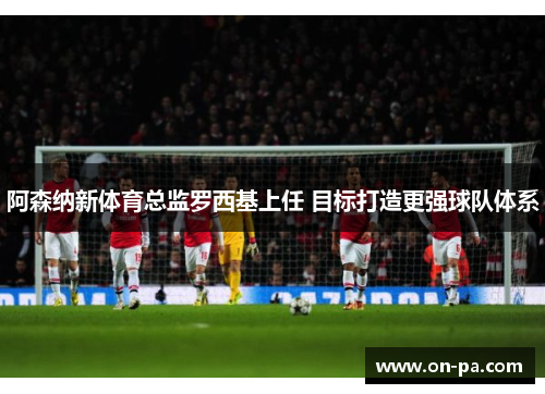 阿森纳新体育总监罗西基上任 目标打造更强球队体系
