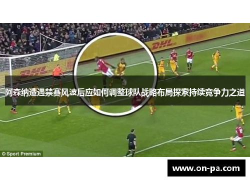 阿森纳遭遇禁赛风波后应如何调整球队战略布局探索持续竞争力之道