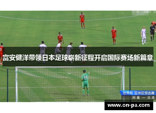 富安健洋带领日本足球崭新征程开启国际赛场新篇章 富安健洋带领日本足球崭新征程开启国际赛场新篇章