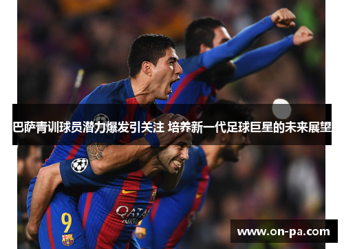 巴萨青训球员潜力爆发引关注 培养新一代足球巨星的未来展望 巴萨青训球员潜力爆发引关注 培养新一代足球巨星的未来展望