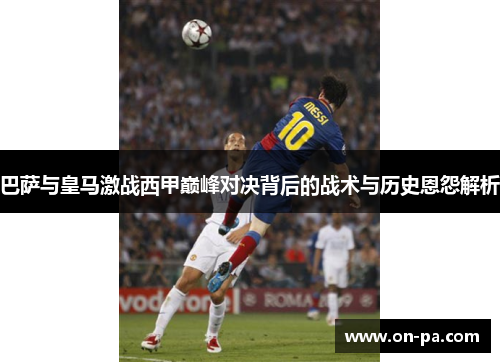 巴萨与皇马激战西甲巅峰对决背后的战术与历史恩怨解析 巴萨与皇马激战西甲巅峰对决背后的战术与历史恩怨解析