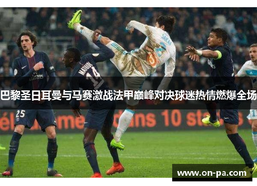 巴黎圣日耳曼与马赛激战法甲巅峰对决球迷热情燃爆全场 巴黎圣日耳曼与马赛激战法甲巅峰对决球迷热情燃爆全场
