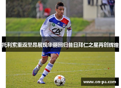 托利索重返里昂展现华丽回归昔日拜仁之星再创辉煌