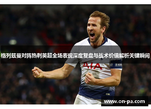格列兹曼对阵热刺英超全场表现深度复盘与战术价值解析关键瞬间