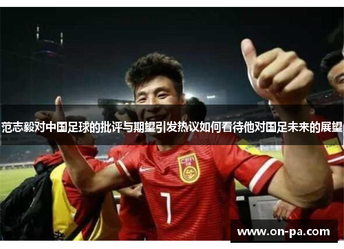 范志毅对中国足球的批评与期望引发热议如何看待他对国足未来的展望 范志毅对中国足球的批评与期望引发热议如何看待他对国足未来的展望