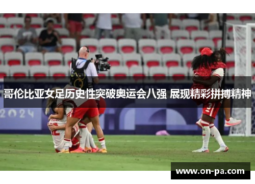 哥伦比亚女足历史性突破奥运会八强 展现精彩拼搏精神 哥伦比亚女足历史性突破奥运会八强 展现精彩拼搏精神