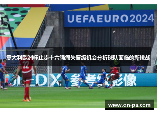 意大利欧洲杯止步十六强痛失晋级机会分析球队面临的新挑战
