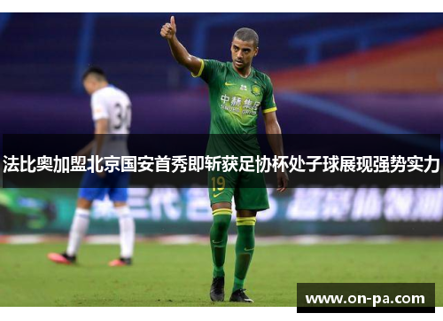 法比奥加盟北京国安首秀即斩获足协杯处子球展现强势实力