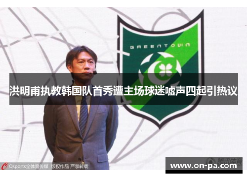 洪明甫执教韩国队首秀遭主场球迷嘘声四起引热议 洪明甫执教韩国队首秀遭主场球迷嘘声四起引热议