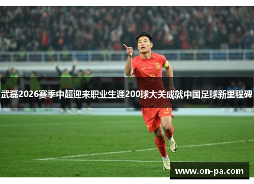 武磊2026赛季中超迎来职业生涯200球大关成就中国足球新里程碑