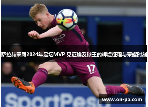 萨拉赫荣膺2024年足坛MVP 见证埃及球王的辉煌征程与荣耀时刻