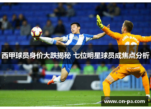 西甲球员身价大跌揭秘 七位明星球员成焦点分析