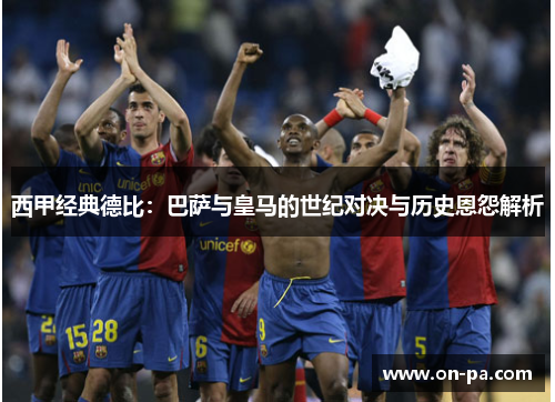 西甲经典德比:巴萨与皇马的世纪对决与历史恩怨解析 西甲经典德比:巴萨与皇马的世纪对决与历史恩怨解析