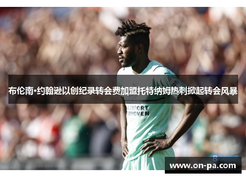 布伦南·约翰逊以创纪录转会费加盟托特纳姆热刺掀起转会风暴 布伦南·约翰逊以创纪录转会费加盟托特纳姆热刺掀起转会风暴