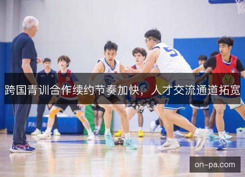 跨国青训合作续约节奏加快，人才交流通道拓宽